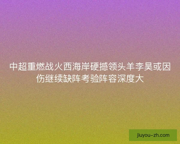 中超重燃战火西海岸硬撼领头羊李昊或因伤继续缺阵考验阵容深度大