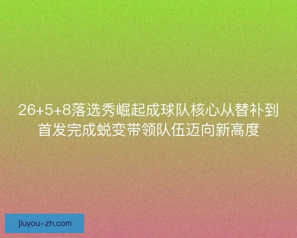 26+5+8落选秀崛起成球队核心从替补到首发完成蜕变带领队伍迈向新高度