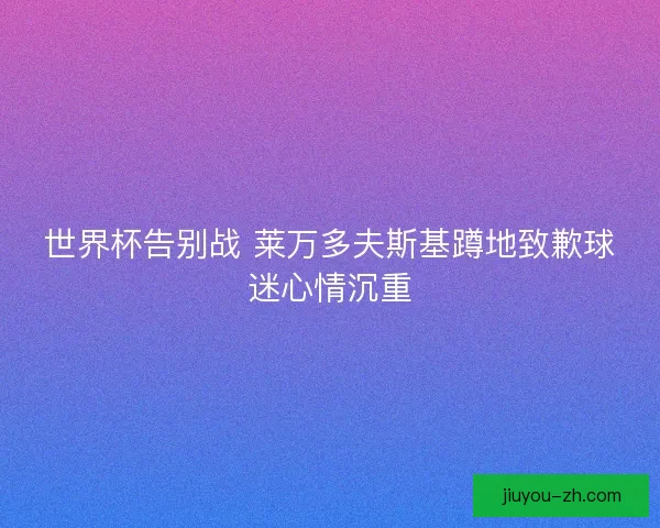 世界杯告别战 莱万多夫斯基蹲地致歉球迷心情沉重