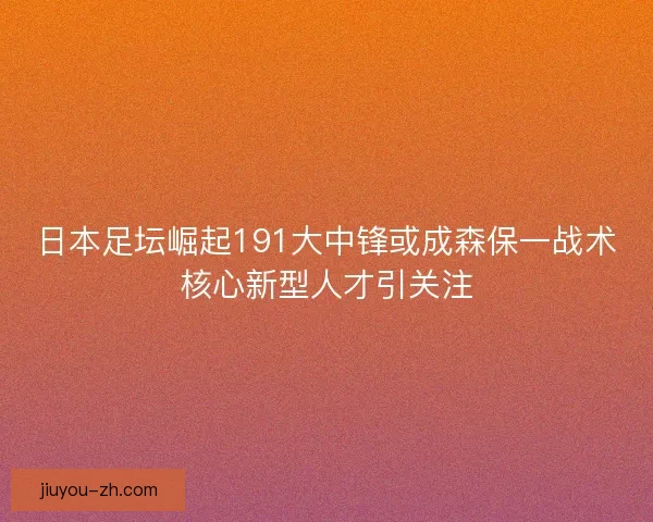 日本足坛崛起191大中锋或成森保一战术核心新型人才引关注