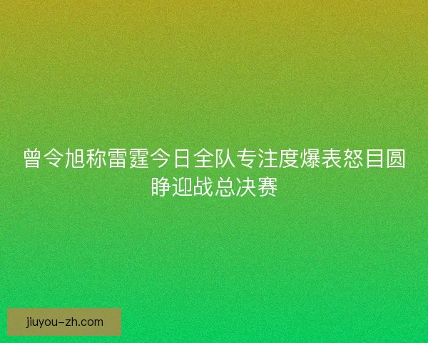曾令旭称雷霆今日全队专注度爆表怒目圆睁迎战总决赛