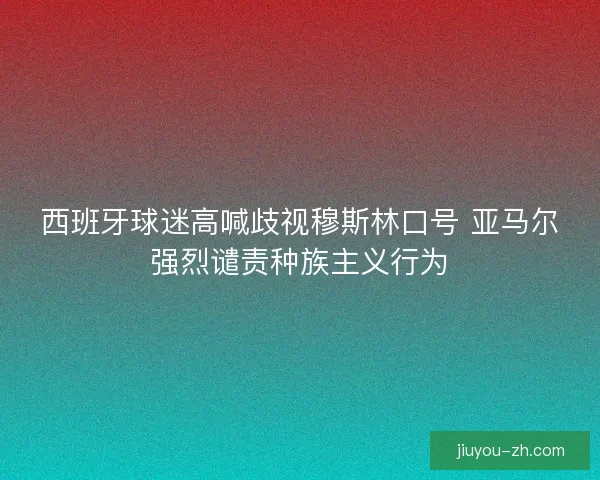 西班牙球迷高喊歧视穆斯林口号 亚马尔强烈谴责种族主义行为