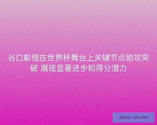谷口彰悟在世界杯舞台上关键节点助攻突破 展现显著进步和得分潜力 谷口彰悟在世界杯舞台上关键节点助攻突破 展现显著进步和得分潜力