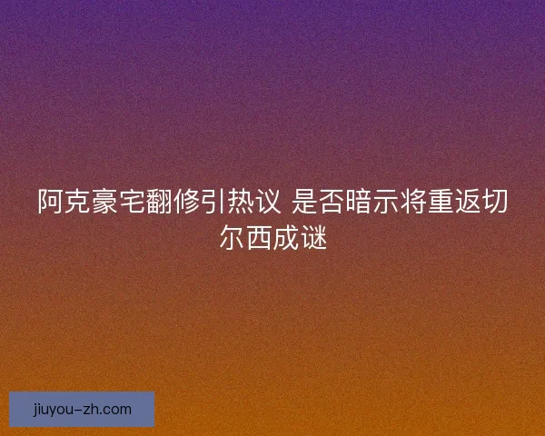 阿克豪宅翻修引热议 是否暗示将重返切尔西成谜