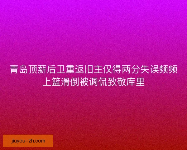 青岛顶薪后卫重返旧主仅得两分失误频频上篮滑倒被调侃致敬库里