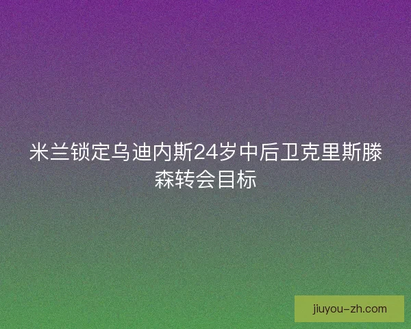 米兰锁定乌迪内斯24岁中后卫克里斯滕森转会目标