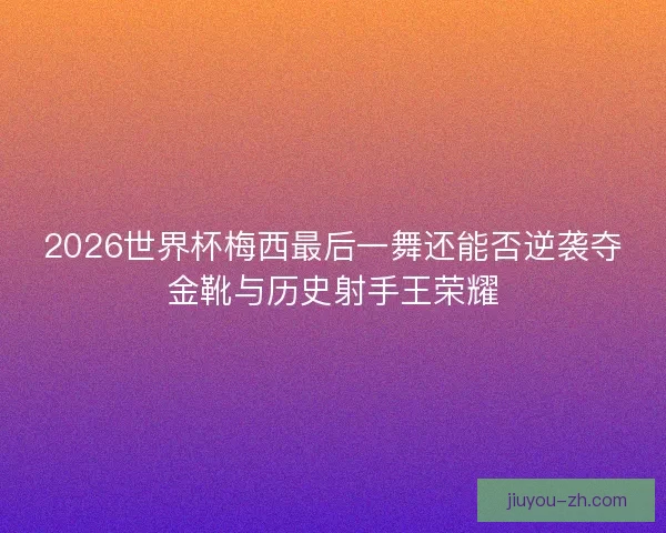 2026世界杯梅西最后一舞还能否逆袭夺金靴与历史射手王荣耀